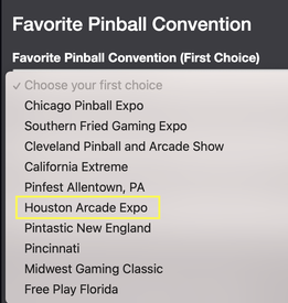 May be an image of text that says 'Favorite Pinball Convention Favorite Pinball Convention (First Choice) Choose your first choice Chicago Pinball Expo Southern Fried Gaming Expo Cleveland Pinball and Arcade Show California Extreme Pinfest Allentown, PA Houston Arcade Expo Pintastic New England Pincinnati Midwest Gaming Classic Free Play Florida'
